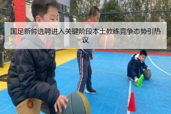 国足新帅选聘进入关键阶段本土教练竞争态势引热议
