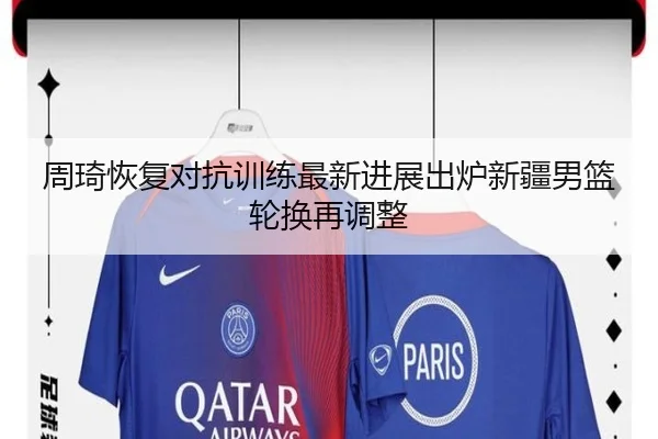 周琦恢复对抗训练最新进展出炉新疆男篮轮换再调整