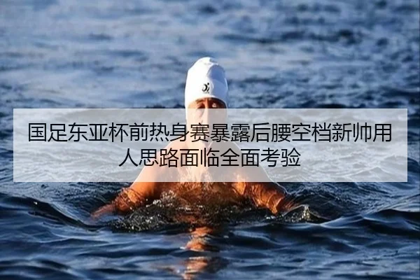国足东亚杯前热身赛暴露后腰空档新帅用人思路面临全面考验