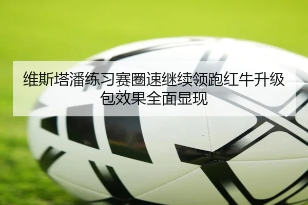 维斯塔潘练习赛圈速继续领跑红牛升级包效果全面显现